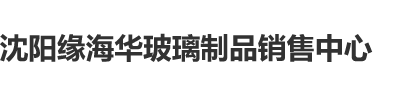 啊啊啊操插日沈阳缘海华玻璃制品销售中心